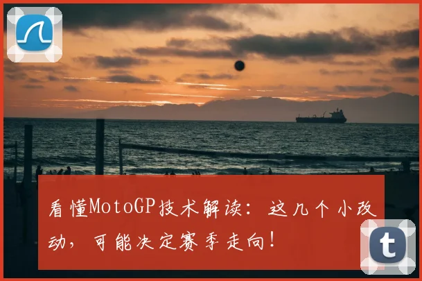 看懂MotoGP技术解读：这几个小改动，可能决定赛季走向！