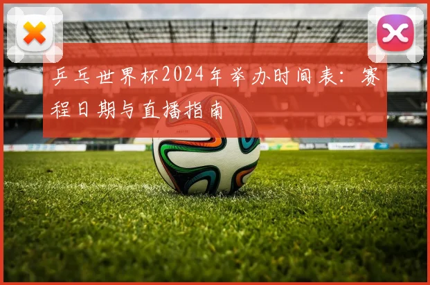 乒乓世界杯2024年举办时间表:赛程日期与直播指南