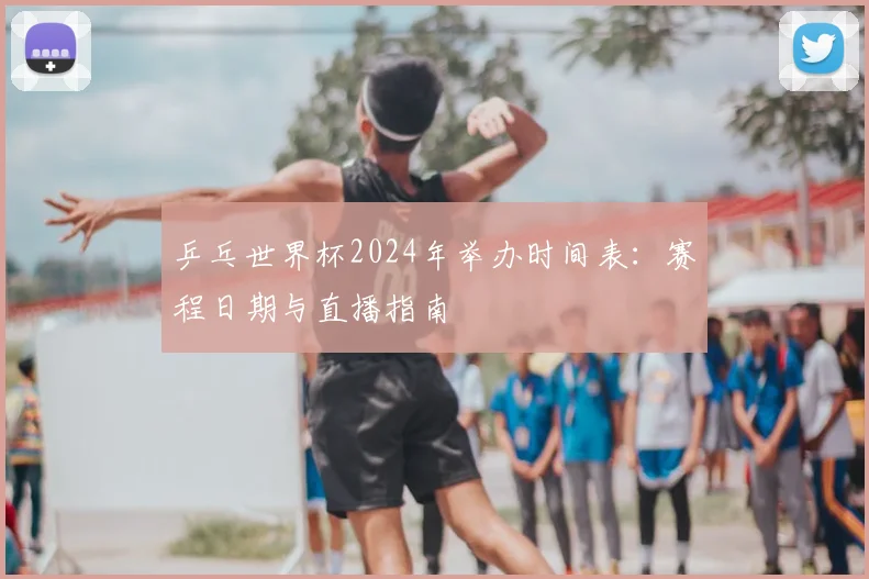 乒乓世界杯2024年举办时间表:赛程日期与直播指南