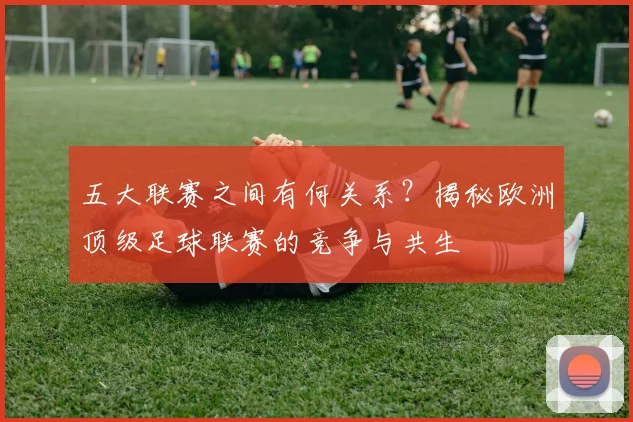 五大联赛之间有何关系?揭秘欧洲顶级足球联赛的竞争与共生
